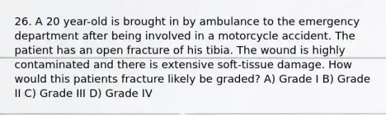 26. A 20 year-old is brought in by ambulance to the emergency department after being involved in a motorcycle accident. The patient has an open fracture of his tibia. The wound is highly contaminated and there is extensive soft-tissue damage. How would this patients fracture likely be graded? A) Grade I B) Grade II C) Grade III D) Grade IV