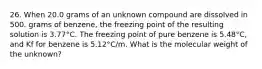 26. When 20.0 grams of an unknown compound are dissolved in 500. grams of benzene, the freezing point of the resulting solution is 3.77°C. The freezing point of pure benzene is 5.48°C, and Kf for benzene is 5.12°C/m. What is the molecular weight of the unknown?