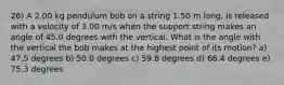 26) A 2.00 kg pendulum bob on a string 1.50 m long, is released with a velocity of 3.00 m/s when the support string makes an angle of 45.0 degrees with the vertical. What is the angle with the vertical the bob makes at the highest point of its motion? a) 47.5 degrees b) 50.0 degrees c) 59.8 degrees d) 66.4 degrees e) 75.3 degrees