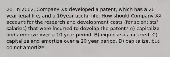 26. In 2002, Company XX developed a patent, which has a 20 year legal life, and a 10year useful life. How should Company XX account for the research and development costs (for scientists' salaries) that were incurred to develop the patent? A) capitalize and amortize over a 10 year period. B) expense as incurred. C) capitalize and amortize over a 20 year period. D) capitalize, but do not amortize.