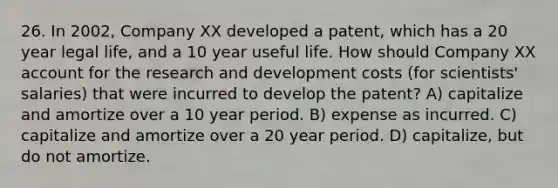 26. In 2002, Company XX developed a patent, which has a 20 year legal life, and a 10 year useful life. How should Company XX account for the research and development costs (for scientists' salaries) that were incurred to develop the patent? A) capitalize and amortize over a 10 year period. B) expense as incurred. C) capitalize and amortize over a 20 year period. D) capitalize, but do not amortize.