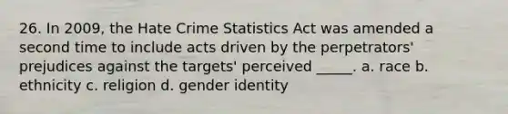 26. In 2009, the Hate Crime Statistics Act was amended a second time to include acts driven by the perpetrators' prejudices against the targets' perceived _____. a. race b. ethnicity c. religion d. gender identity