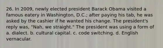 26. In 2009, newly elected president Barack Obama visited a famous eatery in Washington, D.C.; after paying his tab, he was asked by the cashier if he wanted his change. The president's reply was, "Nah, we straight." The president was using a form of a. dialect. b. cultural capital. c. code switching. d. English vernacular.