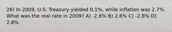 26) In 2009, U.S. Treasury yielded 0.1%, while inflation was 2.7%. What was the real rate in 2009? A) -2.6% B) 2.6% C) -2.8% D) 2.8%