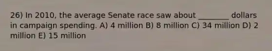 26) In 2010, the average Senate race saw about ________ dollars in campaign spending. A) 4 million B) 8 million C) 34 million D) 2 million E) 15 million