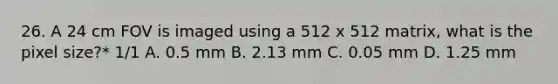 26. A 24 cm FOV is imaged using a 512 x 512 matrix, what is the pixel size?* 1/1 A. 0.5 mm B. 2.13 mm C. 0.05 mm D. 1.25 mm