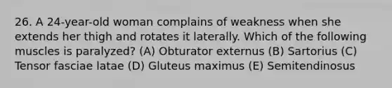 26. A 24-year-old woman complains of weakness when she extends her thigh and rotates it laterally. Which of the following muscles is paralyzed? (A) Obturator externus (B) Sartorius (C) Tensor fasciae latae (D) Gluteus maximus (E) Semitendinosus