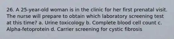 26. A 25-year-old woman is in the clinic for her first prenatal visit. The nurse will prepare to obtain which laboratory screening test at this time? a. Urine toxicology b. Complete blood cell count c. Alpha-fetoprotein d. Carrier screening for cystic fibrosis