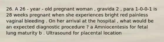 26. A 26 - year - old pregnant woman , gravida 2 , para 1-0-0-1 is 28 weeks pregnant when she experiences bright red painless vaginal bleeding . On her arrival at the hospital , what would be an expected diagnostic procedure ? a Amniocentesis for fetal lung maturity b . Ultrasound for placental location