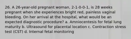 26. A 26-year-old pregnant woman, 2-1-0-0-1, is 28 weeks pregnant when she experiences bright red, painless vaginal bleeding. On her arrival at the hospital, what would be an expected diagnostic procedure? a. Amniocentesis for fetal lung maturity b. Ultrasound for placental location c. Contraction stress test (CST) d. Internal fetal monitoring