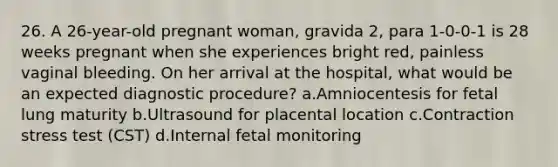 26. A 26-year-old pregnant woman, gravida 2, para 1-0-0-1 is 28 weeks pregnant when she experiences bright red, painless vaginal bleeding. On her arrival at the hospital, what would be an expected diagnostic procedure? a.Amniocentesis for fetal lung maturity b.Ultrasound for placental location c.Contraction stress test (CST) d.Internal fetal monitoring