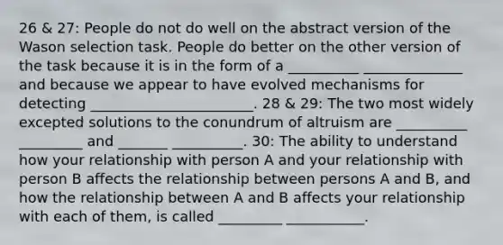 26 & 27: People do not do well on the abstract version of the Wason selection task. People do better on the other version of the task because it is in the form of a __________ ______________ and because we appear to have evolved mechanisms for detecting _______________________. 28 & 29: The two most widely excepted solutions to the conundrum of altruism are __________ _________ and _______ __________. 30: The ability to understand how your relationship with person A and your relationship with person B affects the relationship between persons A and B, and how the relationship between A and B affects your relationship with each of them, is called _________ ___________.