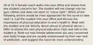 26 of 31 A female coach walks into your office and shares that one student concerns her. The student will not change into her gym clothes and does not seem to "move right." Which of the following actions would be most appropriate for the nurse to take next? a. Call the student into your office and discuss the importance of physical education to one's health b. Meet with the student and ask directly about sexual or physical abuse c. Offer to attend the next physical education class and talk to the student d. Point out how female adolescents are very concerned over body image and are usually embarrassed by their own lack of perfection, and suggest the coach be more understanding