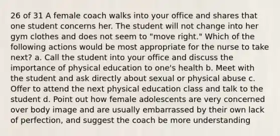 26 of 31 A female coach walks into your office and shares that one student concerns her. The student will not change into her gym clothes and does not seem to "move right." Which of the following actions would be most appropriate for the nurse to take next? a. Call the student into your office and discuss the importance of physical education to one's health b. Meet with the student and ask directly about sexual or physical abuse c. Offer to attend the next physical education class and talk to the student d. Point out how female adolescents are very concerned over body image and are usually embarrassed by their own lack of perfection, and suggest the coach be more understanding