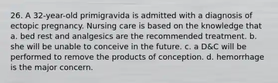 26. A 32-year-old primigravida is admitted with a diagnosis of ectopic pregnancy. Nursing care is based on the knowledge that a. bed rest and analgesics are the recommended treatment. b. she will be unable to conceive in the future. c. a D&C will be performed to remove the products of conception. d. hemorrhage is the major concern.