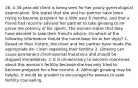 26. A 35-year-old client is being seen for her yearly gynecological examination. She states that she and her partner have been trying to become pregnant for a little over 6 months, and that a friend had recently advised her partner to take ginseng to im- prove the potency of his sperm. The woman states that they have decided to take their friend's advice. On which of the following information should the nurse base his or her reply? 1. Based on their history, the client and her partner have made the appropriate de- cision regarding their fertility. 2. Ginseng can cause permanent chromosomal mutations and should be stopped immediately. 3. It is unnecessary to become concerned about this woman's fertility because she has only tried to become pregnant for a few months. 4. Although ginseng may be helpful, it would be prudent to encourage the woman to seek fertility counseling.