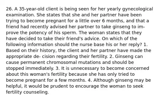 26. A 35-year-old client is being seen for her yearly gynecological examination. She states that she and her partner have been trying to become pregnant for a little over 6 months, and that a friend had recently advised her partner to take ginseng to im- prove the potency of his sperm. The woman states that they have decided to take their friend's advice. On which of the following information should the nurse base his or her reply? 1. Based on their history, the client and her partner have made the appropriate de- cision regarding their fertility. 2. Ginseng can cause permanent chromosomal mutations and should be stopped immediately. 3. It is unnecessary to become concerned about this woman's fertility because she has only tried to become pregnant for a few months. 4. Although ginseng may be helpful, it would be prudent to encourage the woman to seek fertility counseling.