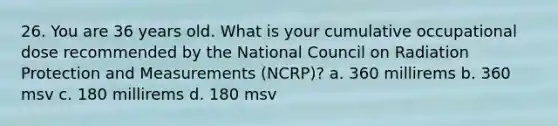 26. You are 36 years old. What is your cumulative occupational dose recommended by the National Council on Radiation Protection and Measurements (NCRP)? a. 360 millirems b. 360 msv c. 180 millirems d. 180 msv