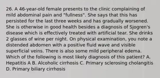 26. A 46-year-old female presents to the clinic complaining of mild abdominal pain and "fullness". She says that this has persisted for the last three weeks and has gradually worsened. She is otherwise in good health besides a diagnosis of Sjogren's disease which is effectively treated with artificial tear. She drinks 2 glasses of wine per night. On physical examination, you note a distended abdomen with a positive fluid wave and visible superficial veins. There is also some mild peripheral edema. Which of the following is most likely diagnosis of this patient? A. Hepatitis A B. Alcoholic cirrhosis C. Primary sclerosing cholangitis D. Primary biliary cirrhosis