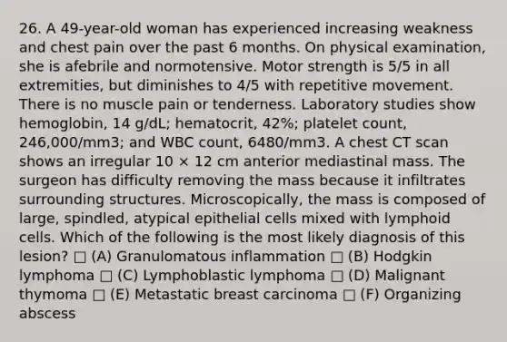 26. A 49-year-old woman has experienced increasing weakness and chest pain over the past 6 months. On physical examination, she is afebrile and normotensive. Motor strength is 5/5 in all extremities, but diminishes to 4/5 with repetitive movement. There is no muscle pain or tenderness. Laboratory studies show hemoglobin, 14 g/dL; hematocrit, 42%; platelet count, 246,000/mm3; and WBC count, 6480/mm3. A chest CT scan shows an irregular 10 × 12 cm anterior mediastinal mass. The surgeon has difficulty removing the mass because it infiltrates surrounding structures. Microscopically, the mass is composed of large, spindled, atypical epithelial cells mixed with lymphoid cells. Which of the following is the most likely diagnosis of this lesion? □ (A) Granulomatous inflammation □ (B) Hodgkin lymphoma □ (C) Lymphoblastic lymphoma □ (D) Malignant thymoma □ (E) Metastatic breast carcinoma □ (F) Organizing abscess