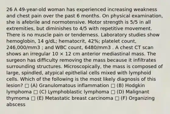 26 A 49-year-old woman has experienced increasing weakness and chest pain over the past 6 months. On physical examination, she is afebrile and normotensive. Motor strength is 5/5 in all extremities, but diminishes to 4/5 with repetitive movement. There is no muscle pain or tenderness. Laboratory studies show hemoglobin, 14 g/dL; hematocrit, 42%; platelet count, 246,000/mm3 ; and WBC count, 6480/mm3 . A chest CT scan shows an irregular 10 × 12 cm anterior mediastinal mass. The surgeon has difficulty removing the mass because it infiltrates surrounding structures. Microscopically, the mass is composed of large, spindled, atypical epithelial cells mixed with <a href='https://www.questionai.com/knowledge/kUNxwJ5MWQ-lymphoid-cells' class='anchor-knowledge'>lymphoid cells</a>. Which of the following is the most likely diagnosis of this lesion? □ (A) Granulomatous inflammation □ (B) Hodgkin lymphoma □ (C) Lymphoblastic lymphoma □ (D) Malignant thymoma □ (E) Metastatic breast carcinoma □ (F) Organizing abscess