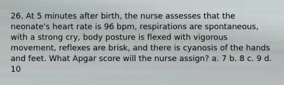 26. At 5 minutes after birth, the nurse assesses that the neonate's heart rate is 96 bpm, respirations are spontaneous, with a strong cry, body posture is flexed with vigorous movement, reflexes are brisk, and there is cyanosis of the hands and feet. What Apgar score will the nurse assign? a. 7 b. 8 c. 9 d. 10