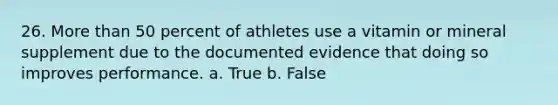 26. More than 50 percent of athletes use a vitamin or mineral supplement due to the documented evidence that doing so improves performance. a. True b. False