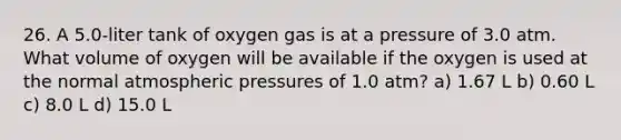 26. A 5.0-liter tank of oxygen gas is at a pressure of 3.0 atm. What volume of oxygen will be available if the oxygen is used at the normal atmospheric pressures of 1.0 atm? a) 1.67 L b) 0.60 L c) 8.0 L d) 15.0 L