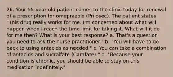 26. Your 55-year-old patient comes to the clinic today for renewal of a prescription for omeprazole (Prilosec). The patient states "This drug really works for me. I'm concerned about what will happen when I reach the time limit for taking it. What will it do for me then? What is your best response? a. That's a question you need to ask the nurse practitioner." b. "You will have to go back to using antacids as needed." c. You can take a combination of antacids and sucralfate (Carafate)." d. "Because your condition is chronic, you should be able to stay on this medication indefinitely."