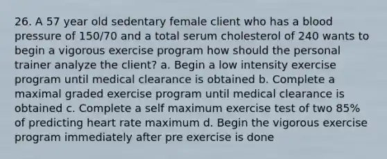 26. A 57 year old sedentary female client who has a blood pressure of 150/70 and a total serum cholesterol of 240 wants to begin a vigorous exercise program how should the personal trainer analyze the client? a. Begin a low intensity exercise program until medical clearance is obtained b. Complete a maximal graded exercise program until medical clearance is obtained c. Complete a self maximum exercise test of two 85% of predicting heart rate maximum d. Begin the vigorous exercise program immediately after pre exercise is done