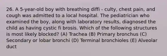 26. A 5-year-old boy with breathing diffi - culty, chest pain, and cough was admitted to a local hospital. The pediatrician who examined the boy, along with laboratory results, diagnosed the child as having cystic fi brosis. Which of the following structures is most likely blocked? (A) Trachea (B) Primary bronchus (C) Secondary or lobar bronchi (D) Terminal bronchioles (E) Alveolar duct