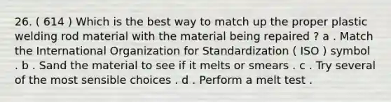 26. ( 614 ) Which is the best way to match up the proper plastic welding rod material with the material being repaired ? a . Match the International Organization for Standardization ( ISO ) symbol . b . Sand the material to see if it melts or smears . c . Try several of the most sensible choices . d . Perform a melt test .