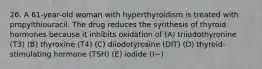 26. A 61-year-old woman with hyperthyroidism is treated with propylthiouracil. The drug reduces the synthesis of thyroid hormones because it inhibits oxidation of (A) triiodothyronine (T3) (B) thyroxine (T4) (C) diiodotyrosine (DIT) (D) thyroid-stimulating hormone (TSH) (E) iodide (I−)