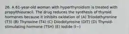 26. A 61-year-old woman with hyperthyroidism is treated with propylthiouracil. The drug reduces the synthesis of thyroid hormones because it inhibits oxidation of (A) Triiodothyronine (T3) (B) Thyroxine (T4) (C) Diiodotyrosine (DIT) (D) Thyroid-stimulating hormone (TSH) (E) Iodide (I−)