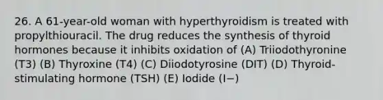 26. A 61-year-old woman with hyperthyroidism is treated with propylthiouracil. The drug reduces the synthesis of thyroid hormones because it inhibits oxidation of (A) Triiodothyronine (T3) (B) Thyroxine (T4) (C) Diiodotyrosine (DIT) (D) Thyroid-stimulating hormone (TSH) (E) Iodide (I−)