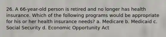 26. A 66-year-old person is retired and no longer has health insurance. Which of the following programs would be appropriate for his or her health insurance needs? a. Medicare b. Medicaid c. Social Security d. Economic Opportunity Act