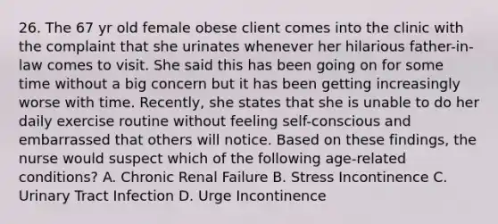 26. The 67 yr old female obese client comes into the clinic with the complaint that she urinates whenever her hilarious father-in-law comes to visit. She said this has been going on for some time without a big concern but it has been getting increasingly worse with time. Recently, she states that she is unable to do her daily exercise routine without feeling self-conscious and embarrassed that others will notice. Based on these findings, the nurse would suspect which of the following age-related conditions? A. Chronic Renal Failure B. Stress Incontinence C. Urinary Tract Infection D. Urge Incontinence