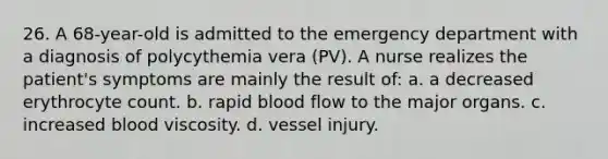 26. A 68-year-old is admitted to the emergency department with a diagnosis of polycythemia vera (PV). A nurse realizes the patient's symptoms are mainly the result of: a. a decreased erythrocyte count. b. rapid blood flow to the major organs. c. increased blood viscosity. d. vessel injury.