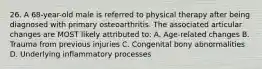 26. A 68-year-old male is referred to physical therapy after being diagnosed with primary osteoarthritis. The associated articular changes are MOST likely attributed to: A. Age-related changes B. Trauma from previous injuries C. Congenital bony abnormalities D. Underlying inflammatory processes