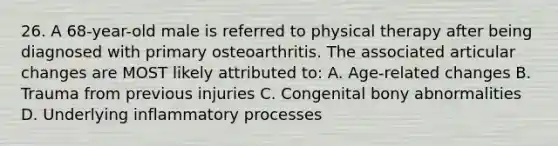 26. A 68-year-old male is referred to physical therapy after being diagnosed with primary osteoarthritis. The associated articular changes are MOST likely attributed to: A. Age-related changes B. Trauma from previous injuries C. Congenital bony abnormalities D. Underlying inflammatory processes