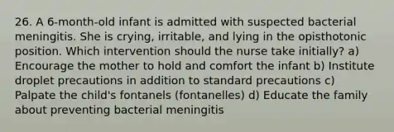 26. A 6-month-old infant is admitted with suspected bacterial meningitis. She is crying, irritable, and lying in the opisthotonic position. Which intervention should the nurse take initially? a) Encourage the mother to hold and comfort the infant b) Institute droplet precautions in addition to standard precautions c) Palpate the child's fontanels (fontanelles) d) Educate the family about preventing bacterial meningitis