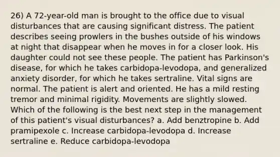 26) A 72-year-old man is brought to the office due to visual disturbances that are causing significant distress. The patient describes seeing prowlers in the bushes outside of his windows at night that disappear when he moves in for a closer look. His daughter could not see these people. The patient has Parkinson's disease, for which he takes carbidopa-levodopa, and generalized anxiety disorder, for which he takes sertraline. Vital signs are normal. The patient is alert and oriented. He has a mild resting tremor and minimal rigidity. Movements are slightly slowed. Which of the following is the best next step in the management of this patient's visual disturbances? a. Add benztropine b. Add pramipexole c. Increase carbidopa-levodopa d. Increase sertraline e. Reduce carbidopa-levodopa