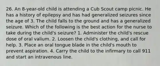 26. An 8-year-old child is attending a Cub Scout camp picnic. He has a history of epilepsy and has had generalized seizures since the age of 3. The child falls to the ground and has a generalized seizure. Which of the following is the best action for the nurse to take during the child's seizure? 1. Administer the child's rescue dose of oral valium. 2. Loosen the child's clothing, and call for help. 3. Place an oral tongue blade in the child's mouth to prevent aspiration. 4. Carry the child to the infirmary to call 911 and start an intravenous line.