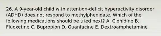 26. A 9-year-old child with attention-deficit hyperactivity disorder (ADHD) does not respond to methylphenidate. Which of the following medications should be tried next? A. Clonidine B. Fluoxetine C. Bupropion D. Guanfacine E. Dextroamphetamine