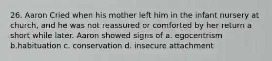 26. Aaron Cried when his mother left him in the infant nursery at church, and he was not reassured or comforted by her return a short while later. Aaron showed signs of a. egocentrism b.habituation c. conservation d. insecure attachment