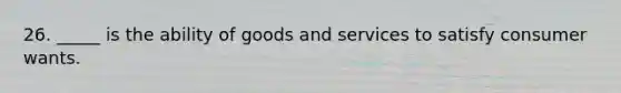 26. _____ is the ability of goods and services to satisfy consumer wants.