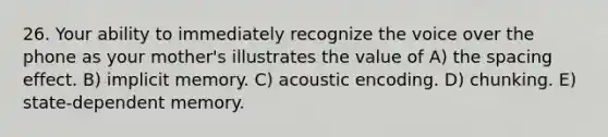 26. Your ability to immediately recognize the voice over the phone as your mother's illustrates the value of A) the spacing effect. B) implicit memory. C) acoustic encoding. D) chunking. E) state-dependent memory.