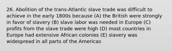 26. Abolition of the trans-Atlantic slave trade was difficult to achieve in the early 1800s because (A) the British were strongly in favor of slavery (B) slave labor was needed in Europe (C) profits from the slave trade were high (D) most countries in Europe had extensive African colonies (E) slavery was widespread in all parts of the Americas