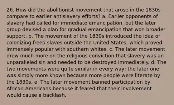 26. How did the abolitionist movement that arose in the 1830s compare to earlier antislavery efforts? a. Earlier opponents of slavery had called for immediate emancipation, but the later group devised a plan for gradual emancipation that won broader support. b. The movement of the 1830s introduced the idea of colonizing freed slaves outside the United States, which proved immensely popular with southern whites. c. The later movement drew much more on the religious conviction that slavery was an unparalleled sin and needed to be destroyed immediately. d. The two movements were quite similar in every way; the later one was simply more known because more people were literate by the 1830s. e. The later movement banned participation by African-Americans because it feared that their involvement would cause a backlash.