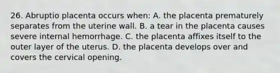 26. Abruptio placenta occurs when: A. the placenta prematurely separates from the uterine wall. B. a tear in the placenta causes severe internal hemorrhage. C. the placenta affixes itself to the outer layer of the uterus. D. the placenta develops over and covers the cervical opening.